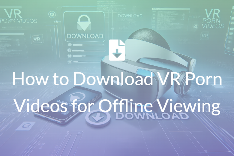 How to Download VR Porn Videos for Offline Viewing