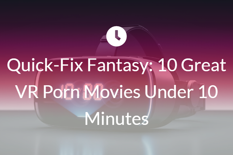 Quick-Fix Fantasy: 10 Great VR Porn Movies Under 10 Minutes